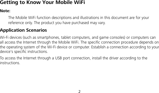  2 Getting to Know Your Mobile WiFi Note:  The Mobile WiFi function descriptions and illustrations in this document are for your reference only. The product you have purchased may vary. Application Scenarios Wi-Fi devices (such as smartphones, tablet computers, and game consoles) or computers can all access the Internet through the Mobile WiFi. The specific connection procedure depends on the operating system of the Wi-Fi device or computer. Establish a connection according to your device&apos;s specific instructions. To access the Internet through a USB port connection, install the driver according to the instructions.    