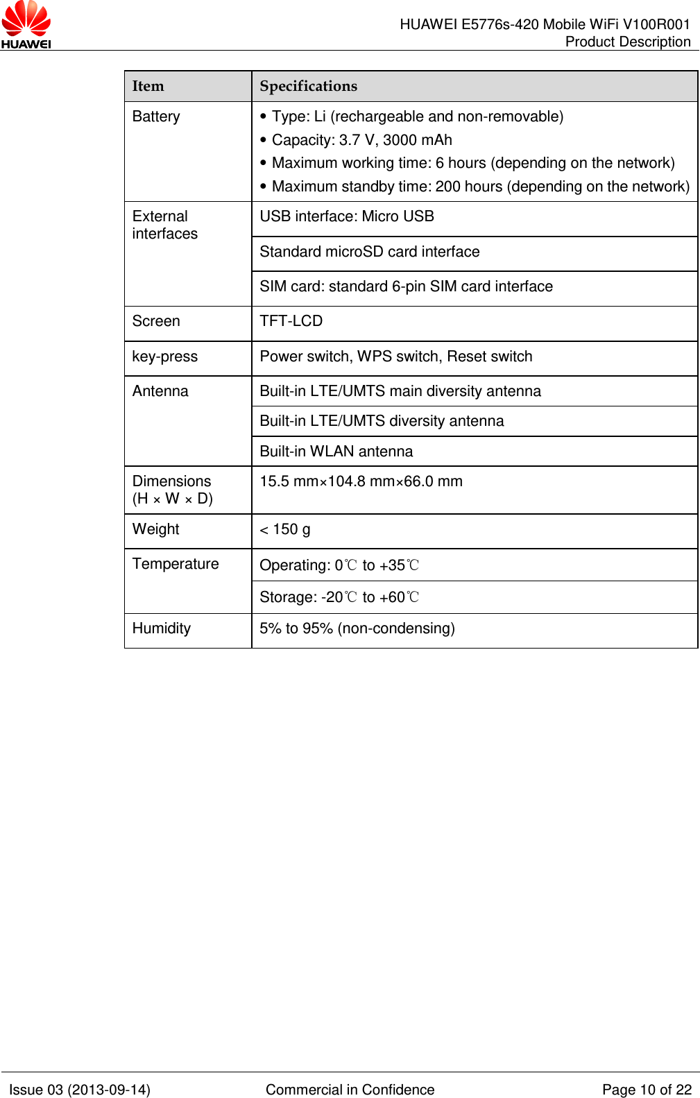      HUAWEI E5776s-420 Mobile WiFi V100R001 Product Description    Issue 03 (2013-09-14) Commercial in Confidence Page 10 of 22  Item Specifications Battery    Type: Li (rechargeable and non-removable)  Capacity: 3.7 V, 3000 mAh  Maximum working time: 6 hours (depending on the network)    Maximum standby time: 200 hours (depending on the network) External interfaces USB interface: Micro USB Standard microSD card interface SIM card: standard 6-pin SIM card interface Screen TFT-LCD key-press Power switch, WPS switch, Reset switch Antenna Built-in LTE/UMTS main diversity antenna Built-in LTE/UMTS diversity antenna Built-in WLAN antenna Dimensions (H × W × D) 15.5 mm×104.8 mm×66.0 mm Weight &lt; 150 g Temperature Operating: 0℃ to +35℃ Storage: -20℃ to +60℃ Humidity 5% to 95% (non-condensing)              