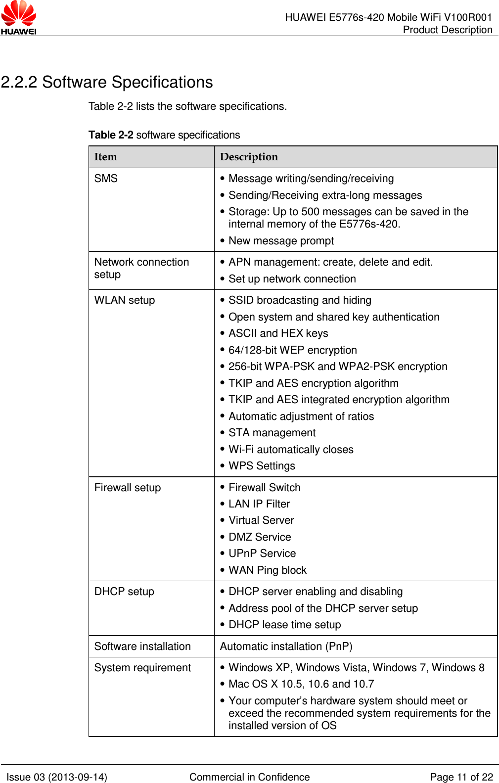      HUAWEI E5776s-420 Mobile WiFi V100R001 Product Description    Issue 03 (2013-09-14) Commercial in Confidence Page 11 of 22   2.2.2 Software Specifications Table 2-2 lists the software specifications. Table 2-2 software specifications Item Description SMS  Message writing/sending/receiving  Sending/Receiving extra-long messages  Storage: Up to 500 messages can be saved in the internal memory of the E5776s-420.  New message prompt Network connection setup  APN management: create, delete and edit.  Set up network connection WLAN setup  SSID broadcasting and hiding  Open system and shared key authentication  ASCII and HEX keys  64/128-bit WEP encryption  256-bit WPA-PSK and WPA2-PSK encryption  TKIP and AES encryption algorithm  TKIP and AES integrated encryption algorithm  Automatic adjustment of ratios  STA management  Wi-Fi automatically closes  WPS Settings Firewall setup  Firewall Switch    LAN IP Filter    Virtual Server  DMZ Service    UPnP Service    WAN Ping block DHCP setup  DHCP server enabling and disabling  Address pool of the DHCP server setup  DHCP lease time setup Software installation Automatic installation (PnP) System requirement  Windows XP, Windows Vista, Windows 7, Windows 8  Mac OS X 10.5, 10.6 and 10.7  Your computer’s hardware system should meet or exceed the recommended system requirements for the installed version of OS   
