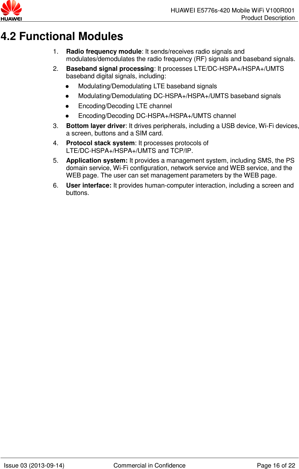      HUAWEI E5776s-420 Mobile WiFi V100R001 Product Description    Issue 03 (2013-09-14) Commercial in Confidence Page 16 of 22  4.2 Functional Modules 1. Radio frequency module: It sends/receives radio signals and modulates/demodulates the radio frequency (RF) signals and baseband signals. 2. Baseband signal processing: It processes LTE/DC-HSPA+/HSPA+/UMTS baseband digital signals, including:  Modulating/Demodulating LTE baseband signals  Modulating/Demodulating DC-HSPA+/HSPA+/UMTS baseband signals  Encoding/Decoding LTE channel  Encoding/Decoding DC-HSPA+/HSPA+/UMTS channel 3. Bottom layer driver: It drives peripherals, including a USB device, Wi-Fi devices, a screen, buttons and a SIM card. 4. Protocol stack system: It processes protocols of LTE/DC-HSPA+/HSPA+/UMTS and TCP/IP. 5. Application system: It provides a management system, including SMS, the PS domain service, Wi-Fi configuration, network service and WEB service, and the WEB page. The user can set management parameters by the WEB page. 6. User interface: It provides human-computer interaction, including a screen and buttons.