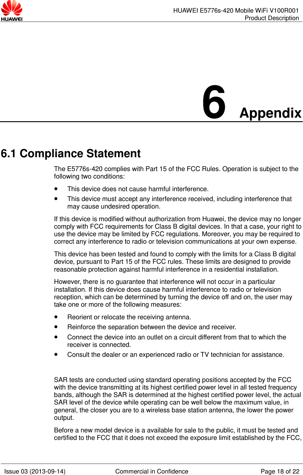      HUAWEI E5776s-420 Mobile WiFi V100R001 Product Description    Issue 03 (2013-09-14) Commercial in Confidence Page 18 of 22  6 Appendix 6.1 Compliance Statement The E5776s-420 complies with Part 15 of the FCC Rules. Operation is subject to the following two conditions:  This device does not cause harmful interference.  This device must accept any interference received, including interference that may cause undesired operation. If this device is modified without authorization from Huawei, the device may no longer comply with FCC requirements for Class B digital devices. In that a case, your right to use the device may be limited by FCC regulations. Moreover, you may be required to correct any interference to radio or television communications at your own expense. This device has been tested and found to comply with the limits for a Class B digital device, pursuant to Part 15 of the FCC rules. These limits are designed to provide reasonable protection against harmful interference in a residential installation. However, there is no guarantee that interference will not occur in a particular installation. If this device does cause harmful interference to radio or television reception, which can be determined by turning the device off and on, the user may take one or more of the following measures:  Reorient or relocate the receiving antenna.  Reinforce the separation between the device and receiver.  Connect the device into an outlet on a circuit different from that to which the receiver is connected.  Consult the dealer or an experienced radio or TV technician for assistance.  SAR tests are conducted using standard operating positions accepted by the FCC with the device transmitting at its highest certified power level in all tested frequency bands, although the SAR is determined at the highest certified power level, the actual SAR level of the device while operating can be well below the maximum value, in general, the closer you are to a wireless base station antenna, the lower the power output. Before a new model device is a available for sale to the public, it must be tested and certified to the FCC that it does not exceed the exposure limit established by the FCC, 