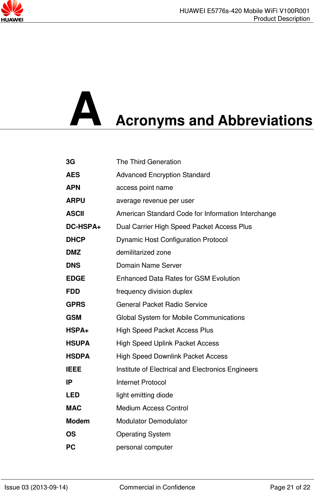      HUAWEI E5776s-420 Mobile WiFi V100R001 Product Description    Issue 03 (2013-09-14) Commercial in Confidence Page 21 of 22  A Acronyms and Abbreviations 3G The Third Generation AES Advanced Encryption Standard APN access point name ARPU average revenue per user ASCII American Standard Code for Information Interchange DC-HSPA+ Dual Carrier High Speed Packet Access Plus DHCP Dynamic Host Configuration Protocol DMZ demilitarized zone DNS Domain Name Server EDGE Enhanced Data Rates for GSM Evolution FDD frequency division duplex GPRS General Packet Radio Service GSM Global System for Mobile Communications HSPA+ High Speed Packet Access Plus HSUPA High Speed Uplink Packet Access HSDPA High Speed Downlink Packet Access IEEE Institute of Electrical and Electronics Engineers IP Internet Protocol LED light emitting diode MAC Medium Access Control Modem Modulator Demodulator OS Operating System PC personal computer 