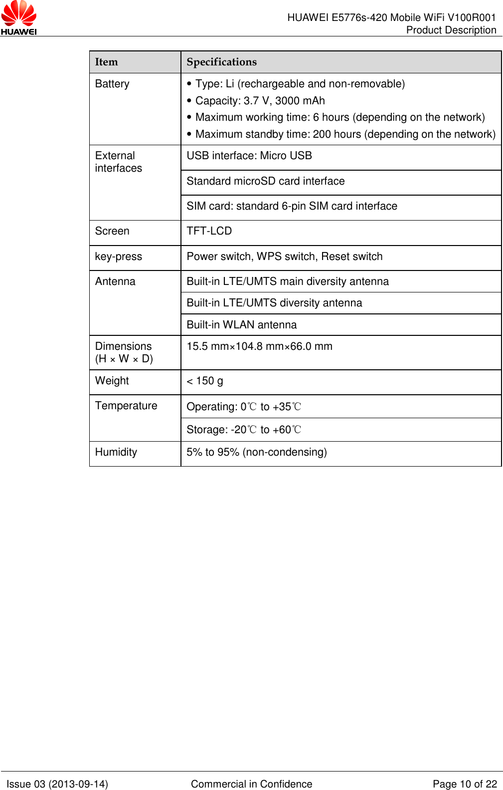      HUAWEI E5776s-420 Mobile WiFi V100R001 Product Description    Issue 03 (2013-09-14) Commercial in Confidence Page 10 of 22  Item Specifications Battery    Type: Li (rechargeable and non-removable)  Capacity: 3.7 V, 3000 mAh  Maximum working time: 6 hours (depending on the network)    Maximum standby time: 200 hours (depending on the network) External interfaces USB interface: Micro USB Standard microSD card interface SIM card: standard 6-pin SIM card interface Screen TFT-LCD key-press Power switch, WPS switch, Reset switch Antenna Built-in LTE/UMTS main diversity antenna Built-in LTE/UMTS diversity antenna Built-in WLAN antenna Dimensions (H × W × D) 15.5 mm×104.8 mm×66.0 mm Weight &lt; 150 g Temperature Operating: 0℃ to +35℃ Storage: -20℃ to +60℃ Humidity 5% to 95% (non-condensing)              