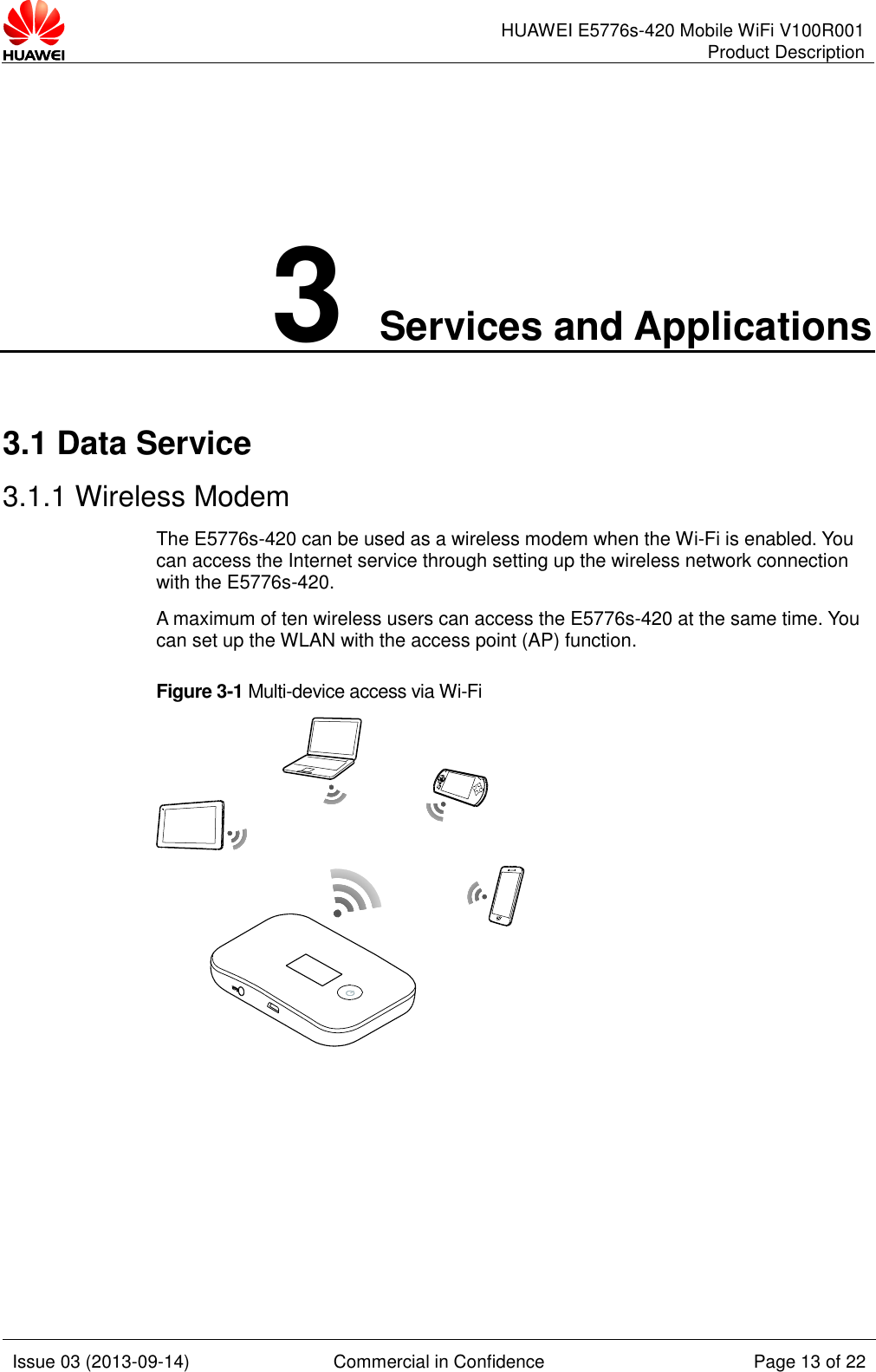      HUAWEI E5776s-420 Mobile WiFi V100R001 Product Description    Issue 03 (2013-09-14) Commercial in Confidence Page 13 of 22  3 Services and Applications 3.1 Data Service 3.1.1 Wireless Modem The E5776s-420 can be used as a wireless modem when the Wi-Fi is enabled. You can access the Internet service through setting up the wireless network connection with the E5776s-420.   A maximum of ten wireless users can access the E5776s-420 at the same time. You can set up the WLAN with the access point (AP) function. Figure 3-1 Multi-device access via Wi-Fi   