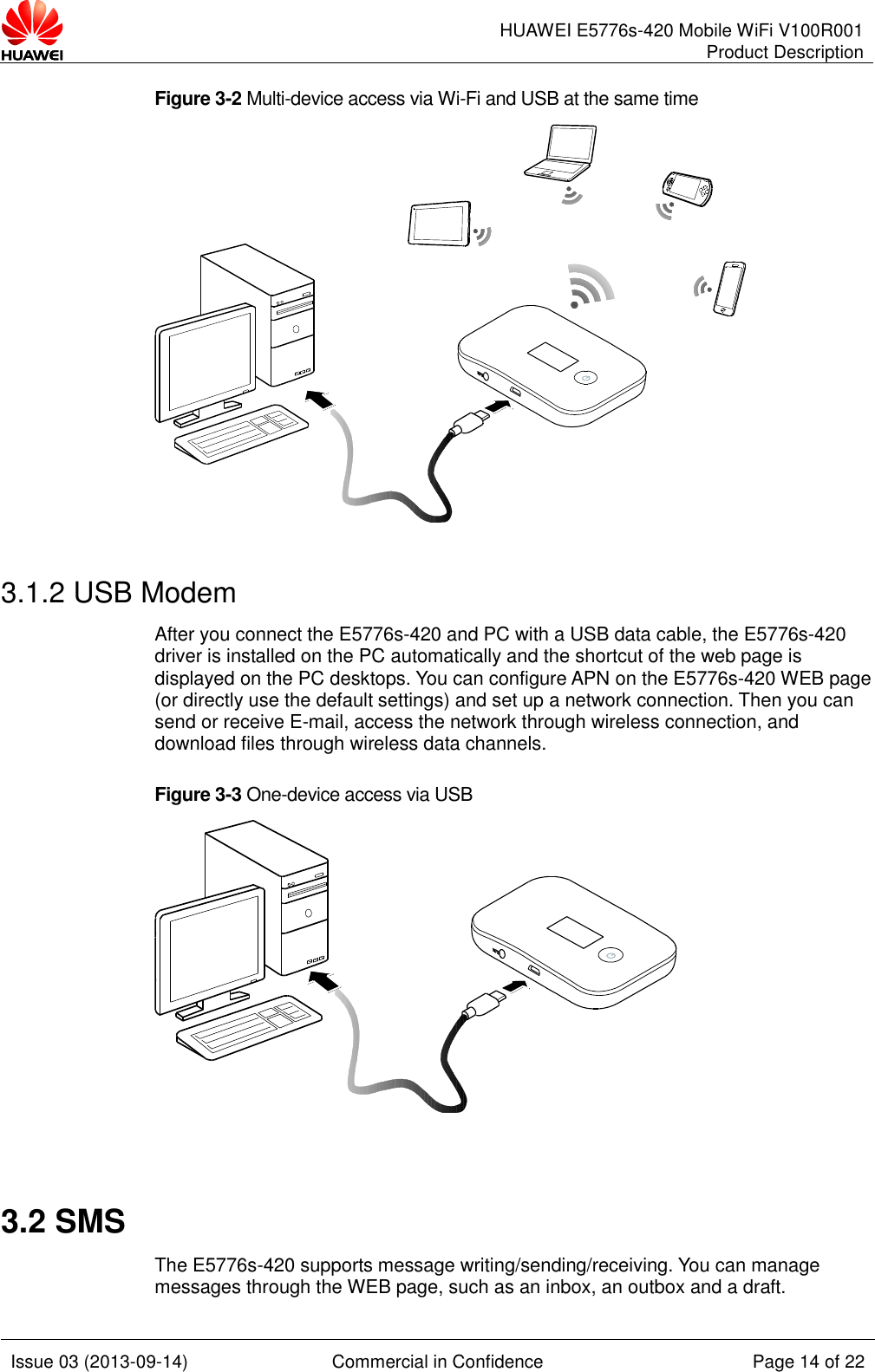      HUAWEI E5776s-420 Mobile WiFi V100R001 Product Description    Issue 03 (2013-09-14) Commercial in Confidence Page 14 of 22  Figure 3-2 Multi-device access via Wi-Fi and USB at the same time   3.1.2 USB Modem After you connect the E5776s-420 and PC with a USB data cable, the E5776s-420 driver is installed on the PC automatically and the shortcut of the web page is displayed on the PC desktops. You can configure APN on the E5776s-420 WEB page (or directly use the default settings) and set up a network connection. Then you can send or receive E-mail, access the network through wireless connection, and download files through wireless data channels. Figure 3-3 One-device access via USB   3.2 SMS The E5776s-420 supports message writing/sending/receiving. You can manage messages through the WEB page, such as an inbox, an outbox and a draft.   