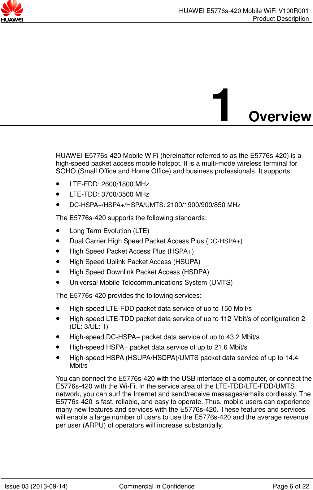      HUAWEI E5776s-420 Mobile WiFi V100R001 Product Description    Issue 03 (2013-09-14) Commercial in Confidence Page 6 of 22  1 Overview HUAWEI E5776s-420 Mobile WiFi (hereinafter referred to as the E5776s-420) is a high-speed packet access mobile hotspot. It is a multi-mode wireless terminal for SOHO (Small Office and Home Office) and business professionals. It supports:  LTE-FDD: 2600/1800 MHz   LTE-TDD: 3700/3500 MHz   DC-HSPA+/HSPA+/HSPA/UMTS: 2100/1900/900/850 MHz The E5776s-420 supports the following standards:  Long Term Evolution (LTE)  Dual Carrier High Speed Packet Access Plus (DC-HSPA+)  High Speed Packet Access Plus (HSPA+)  High Speed Uplink Packet Access (HSUPA)  High Speed Downlink Packet Access (HSDPA)  Universal Mobile Telecommunications System (UMTS) The E5776s-420 provides the following services:  High-speed LTE-FDD packet data service of up to 150 Mbit/s    High-speed LTE-TDD packet data service of up to 112 Mbit/s of configuration 2 (DL: 3/UL: 1)  High-speed DC-HSPA+ packet data service of up to 43.2 Mbit/s  High-speed HSPA+ packet data service of up to 21.6 Mbit/s  High-speed HSPA (HSUPA/HSDPA)/UMTS packet data service of up to 14.4 Mbit/s You can connect the E5776s-420 with the USB interface of a computer, or connect the E5776s-420 with the Wi-Fi. In the service area of the LTE-TDD/LTE-FDD/UMTS network, you can surf the Internet and send/receive messages/emails cordlessly. The E5776s-420 is fast, reliable, and easy to operate. Thus, mobile users can experience many new features and services with the E5776s-420. These features and services will enable a large number of users to use the E5776s-420 and the average revenue per user (ARPU) of operators will increase substantially.   