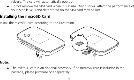  10 release. The card will automatically pop out.  Do not remove the SIM card when it is in use. Doing so will affect the performance of your Mobile WiFi and data stored on the SIM card may be lost. Installing the microSD Card Install the microSD card according to the illustration.  Note:  The microSD card is an optional accessory. If no microSD card is included in the package, please purchase one separately. 