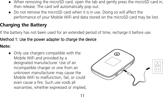  11  When removing the microSD card, open the tab and gently press the microSD card in, then release. The card will automatically pop out.  Do not remove the microSD card when it is in use. Doing so will affect the performance of your Mobile WiFi and data stored on the microSD card may be lost. Charging the Battery If the battery has not been used for an extended period of time, recharge it before use. Method 1: Use the power adapter to charge the device Note:  Only use chargers compatible with the Mobile WiFi and provided by a designated manufacturer. Use of an incompatible charger or one from an unknown manufacturer may cause the Mobile WiFi to malfunction, fail, or could even cause a fire. Such use voids all warranties, whether expressed or implied, 