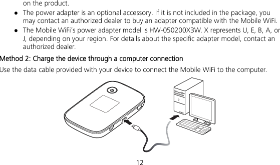  12 on the product.  The power adapter is an optional accessory. If it is not included in the package, you may contact an authorized dealer to buy an adapter compatible with the Mobile WiFi.  The Mobile WiFi’s power adapter model is HW-050200X3W. X represents U, E, B, A, or J, depending on your region. For details about the specific adapter model, contact an authorized dealer. Method 2: Charge the device through a computer connection Use the data cable provided with your device to connect the Mobile WiFi to the computer.  