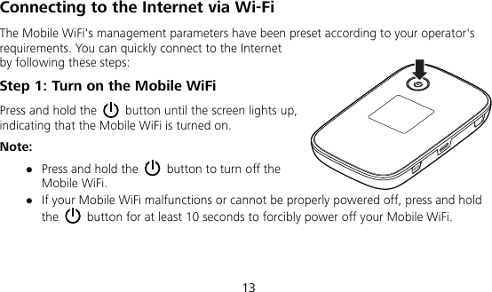  13 Connecting to the Internet via Wi-Fi The Mobile WiFi&apos;s management parameters have been preset according to your operator&apos;s requirements. You can quickly connect to the Internet by following these steps: Step 1: Turn on the Mobile WiFi Press and hold the    button until the screen lights up, indicating that the Mobile WiFi is turned on. Note:  Press and hold the    button to turn off the Mobile WiFi.  If your Mobile WiFi malfunctions or cannot be properly powered off, press and hold the    button for at least 10 seconds to forcibly power off your Mobile WiFi.   