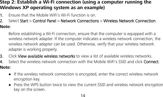  14 Step 2: Establish a Wi-Fi connection (using a computer running the Windows XP operating system as an example) 1.  Ensure that the Mobile WiFi&apos;s Wi-Fi function is on. 2.  Select Start &gt; Control Panel &gt; Network Connections &gt; Wireless Network Connection. Note:  Before establishing a Wi-Fi connection, ensure that the computer is equipped with a wireless network adapter. If the computer indicates a wireless network connection, the wireless network adapter can be used. Otherwise, verify that your wireless network adapter is working properly. 3.  Click View available wireless networks to view a list of available wireless networks. 4.  Select the wireless network connection with the Mobile WiFi&apos;s SSID and click Connect. Note:  If the wireless network connection is encrypted, enter the correct wireless network encryption key.  Press the WPS button twice to view the current SSID and wireless network encryption key on the screen. 