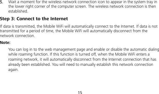  15 5.  Wait a moment for the wireless network connection icon to appear in the system tray in the lower right corner of the computer screen. The wireless network connection is then established. Step 3: Connect to the Internet If data is transmitted, the Mobile WiFi will automatically connect to the Internet. If data is not transmitted for a period of time, the Mobile WiFi will automatically disconnect from the network connection. Note:  You can log in to the web management page and enable or disable the automatic dialing while roaming function. If this function is turned off, when the Mobile WiFi enters a roaming network, it will automatically disconnect from the Internet connection that has already been established. You will need to manually establish this network connection again.   