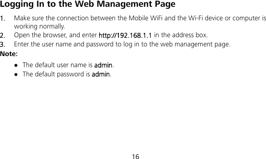  16 Logging In to the Web Management Page 1.  Make sure the connection between the Mobile WiFi and the Wi-Fi device or computer is working normally. 2.  Open the browser, and enter http://192.168.1.1 in the address box. 3.  Enter the user name and password to log in to the web management page. Note:  The default user name is admin.  The default password is admin.      