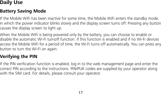  17 Daily Use Battery Saving Mode If the Mobile WiFi has been inactive for some time, the Mobile WiFi enters the standby mode, in which the power indicator blinks slowly and the display screen turns off. Pressing any button causes the display screen to light up. When the Mobile WiFi is being powered only by the battery, you can choose to enable or disable the automatic Wi-Fi turnoff function. If this function is enabled and if no Wi-Fi devices access the Mobile WiFi for a period of time, the Wi-Fi turns off automatically. You can press any button to turn the Wi-Fi on again. Verifying the PIN If the PIN verification function is enabled, log in to the web management page and enter the correct PIN according to the instructions. PIN/PUK codes are supplied by your operator along with the SIM card. For details, please consult your operator.  