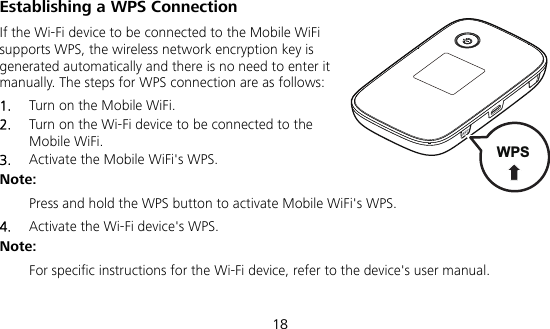  18 Establishing a WPS Connection If the Wi-Fi device to be connected to the Mobile WiFi supports WPS, the wireless network encryption key is generated automatically and there is no need to enter it manually. The steps for WPS connection are as follows: 1.  Turn on the Mobile WiFi. 2.  Turn on the Wi-Fi device to be connected to the Mobile WiFi.   3.  Activate the Mobile WiFi&apos;s WPS.   Note:  Press and hold the WPS button to activate Mobile WiFi&apos;s WPS. 4.  Activate the Wi-Fi device&apos;s WPS.   Note:  For specific instructions for the Wi-Fi device, refer to the device&apos;s user manual. WPS