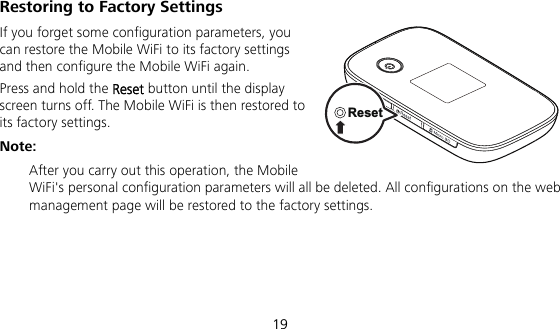 19 Restoring to Factory Settings If you forget some configuration parameters, you can restore the Mobile WiFi to its factory settings and then configure the Mobile WiFi again. Press and hold the Reset button until the display screen turns off. The Mobile WiFi is then restored to its factory settings. Note:  After you carry out this operation, the Mobile WiFi&apos;s personal configuration parameters will all be deleted. All configurations on the web management page will be restored to the factory settings.   Reset
