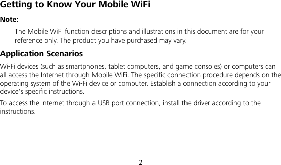  2 Getting to Know Your Mobile WiFi Note:   The Mobile WiFi function descriptions and illustrations in this document are for your reference only. The product you have purchased may vary.   Application Scenarios Wi-Fi devices (such as smartphones, tablet computers, and game consoles) or computers can all access the Internet through Mobile WiFi. The specific connection procedure depends on the operating system of the Wi-Fi device or computer. Establish a connection according to your device&apos;s specific instructions. To access the Internet through a USB port connection, install the driver according to the instructions.    