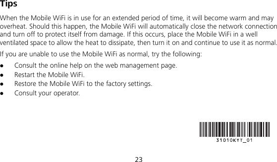  23 Tips When the Mobile WiFi is in use for an extended period of time, it will become warm and may overheat. Should this happen, the Mobile WiFi will automatically close the network connection and turn off to protect itself from damage. If this occurs, place the Mobile WiFi in a well ventilated space to allow the heat to dissipate, then turn it on and continue to use it as normal. If you are unable to use the Mobile WiFi as normal, try the following:  Consult the online help on the web management page.  Restart the Mobile WiFi.  Restore the Mobile WiFi to the factory settings.  Consult your operator.    