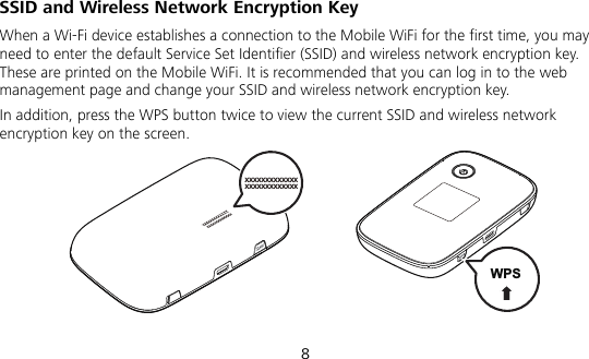  8 SSID and Wireless Network Encryption Key When a Wi-Fi device establishes a connection to the Mobile WiFi for the first time, you may need to enter the default Service Set Identifier (SSID) and wireless network encryption key. These are printed on the Mobile WiFi. It is recommended that you can log in to the web management page and change your SSID and wireless network encryption key. In addition, press the WPS button twice to view the current SSID and wireless network encryption key on the screen. xxxxxxxxxxxxxxxxxxxxxxxxxx  WPS 
