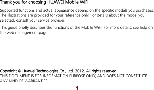 1 Thank you for choosing HUAWEI Mobile WiFi Supported functions and actual appearance depend on the specific models you purchased. The illustrations are provided for your reference only. For details about the model you selected, consult your service provider. This guide briefly describes the functions of the Mobile WiFi. For more details, see help on the web management page.      Copyright © Huawei Technologies Co., Ltd. 2012. All rights reserved. THIS DOCUMENT IS FOR INFORMATION PURPOSE ONLY, AND DOES NOT CONSTITUTE ANY KIND OF WARRANTIES. 