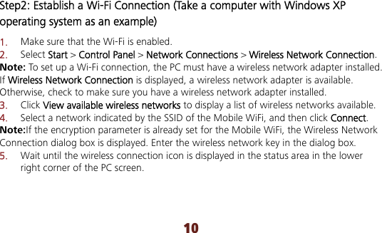 10 Step2: Establish a Wi-Fi Connection (Take a computer with Windows XP operating system as an example) 1.  Make sure that the Wi-Fi is enabled. 2.  Select Start &gt; Control Panel &gt; Network Connections &gt; Wireless Network Connection. Note: To set up a Wi-Fi connection, the PC must have a wireless network adapter installed. If Wireless Network Connection is displayed, a wireless network adapter is available. Otherwise, check to make sure you have a wireless network adapter installed. 3.  Click View available wireless networks to display a list of wireless networks available. 4.  Select a network indicated by the SSID of the Mobile WiFi, and then click Connect. Note:If the encryption parameter is already set for the Mobile WiFi, the Wireless Network Connection dialog box is displayed. Enter the wireless network key in the dialog box.   5.  Wait until the wireless connection icon is displayed in the status area in the lower right corner of the PC screen.  