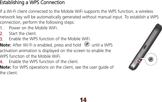 14 Establishing a WPS Connection If a Wi-Fi client connected to the Mobile WiFi supports the WPS function, a wireless network key will be automatically generated without manual input. To establish a WPS connection, perform the following steps: 1.  Power on the Mobile WiFi. 2.  Start the client. 3.  Enable the WPS function of the Mobile WiFi.   Note: After Wi-Fi is enabled, press and hold    until a WPS activation animation is displayed on the screen to enable the WPS function of the Mobile WiFi. 4.  Enable the WPS function of the client. Note: For WPS operations on the client, see the user guide of the client.  