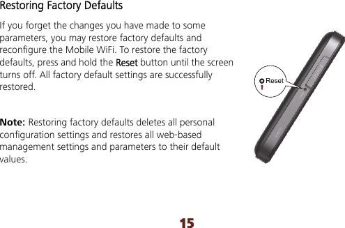 15 Restoring Factory Defaults If you forget the changes you have made to some parameters, you may restore factory defaults and reconfigure the Mobile WiFi. To restore the factory defaults, press and hold the Reset button until the screen turns off. All factory default settings are successfully restored.  Note: Restoring factory defaults deletes all personal configuration settings and restores all web-based management settings and parameters to their default values. Reset