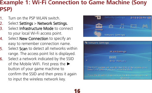 16 Example 1: Wi-Fi Connection to Game Machine (Sony PSP) 1.  Turn on the PSP WLAN switch. 2.  Select Settings &gt; Network Settings. 3.  Select Infrastructure Mode to connect to your local Wi-Fi access point. 4.  Select New Connection to specify an easy to remember connection name. 5.  Select Scan to detect all networks within range. The access point list is displayed. 6.  Select a network indicated by the SSID of the Mobile WiFi. First press the ► button of your game machine to confirm the SSID and then press it again to input the wireless network key.  