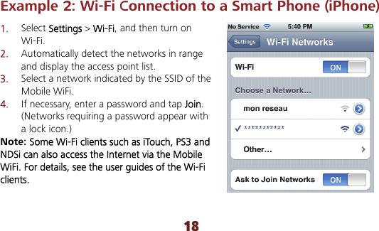 18 Example 2: Wi-Fi Connection to a Smart Phone (iPhone)   1.  Select Settings &gt; Wi-Fi, and then turn on Wi-Fi. 2.  Automatically detect the networks in range and display the access point list. 3.  Select a network indicated by the SSID of the Mobile WiFi. 4.  If necessary, enter a password and tap Join. (Networks requiring a password appear with a lock icon.) Note: Some Wi-Fi clients such as iTouch, PS3 and NDSi can also access the Internet via the Mobile WiFi. For details, see the user guides of the Wi-Fi clients. 