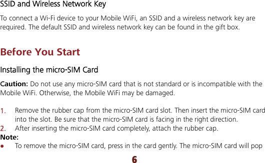 6 SSID and Wireless Network Key To connect a Wi-Fi device to your Mobile WiFi, an SSID and a wireless network key are required. The default SSID and wireless network key can be found in the gift box.    Before You Start Installing the micro-SIM Card Caution: Do not use any micro-SIM card that is not standard or is incompatible with the Mobile WiFi. Otherwise, the Mobile WiFi may be damaged.  1.  Remove the rubber cap from the micro-SIM card slot. Then insert the micro-SIM card into the slot. Be sure that the micro-SIM card is facing in the right direction. 2.  After inserting the micro-SIM card completely, attach the rubber cap. Note:  To remove the micro-SIM card, press in the card gently. The micro-SIM card will pop 