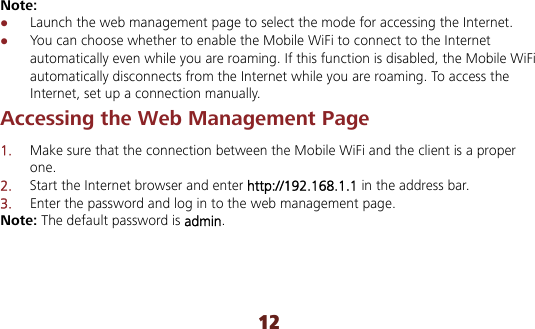 12 Note:  Launch the web management page to select the mode for accessing the Internet.  You can choose whether to enable the Mobile WiFi to connect to the Internet automatically even while you are roaming. If this function is disabled, the Mobile WiFi automatically disconnects from the Internet while you are roaming. To access the Internet, set up a connection manually. Accessing the Web Management Page 1.  Make sure that the connection between the Mobile WiFi and the client is a proper one. 2.  Start the Internet browser and enter http://192.168.1.1 in the address bar. 3.  Enter the password and log in to the web management page. Note: The default password is admin. 