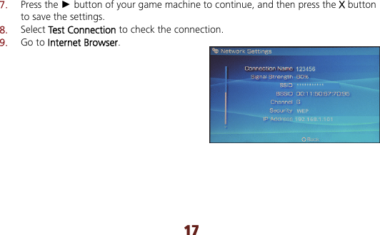 17 7.  Press the ► button of your game machine to continue, and then press the X button to save the settings. 8.  Select Test Connection to check the connection. 9.  Go to Internet Browser.  