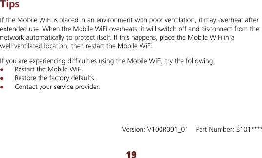 19 Tips If the Mobile WiFi is placed in an environment with poor ventilation, it may overheat after extended use. When the Mobile WiFi overheats, it will switch off and disconnect from the network automatically to protect itself. If this happens, place the Mobile WiFi in a well-ventilated location, then restart the Mobile WiFi. If you are experiencing difficulties using the Mobile WiFi, try the following:  Restart the Mobile WiFi.  Restore the factory defaults.  Contact your service provider.       Version: V100R001_01    Part Number: 3101**** 