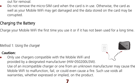 7 out for removal.  Do not remove the micro-SIM card when the card is in use. Otherwise, the card as well as your Mobile WiFi may get damaged and the data stored on the card may be corrupted. Charging the Battery Charge your Mobile WiFi the first time you use it or if it has not been used for a long time. Method 1: Using the charger  Caution:   Only use chargers compatible with the Mobile WiFi and provided by a designated manufacturer (HW-050200U3W). Use of an incompatible charger or one from an unknown manufacturer may cause the Mobile WiFi to malfunction, fail, or could even cause a fire. Such use voids all warranties, whether expressed or implied, on the product. 