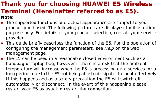  1 Thank you for choosing HUAWEI E5 Wireless Terminal (Hereinafter referred to as E5). Note: z The supported functions and actual appearance are subject to your product purchased. The following pictures are displayed for illustration purpose only. For details of your product selection, consult your service provider.  z This guide briefly describes the function of the E5. For the operation of configuring the management parameters, see Help on the web management page. z The E5 can be used in a reasonable closed environment such as a handbag or laptop bag, however if there is a risk that the ambient temperature will increase when the E5 is processing data services for a long period, due to the E5 not being able to dissipate the heat effectively. If this happens and as a safety precaution the E5 will switch off automatically or disconnect. In the event of this happening please restart your E5 as usual to restart the connection. 