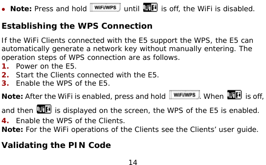  14 z Note: Press and hold   until   is off, the WiFi is disabled. Establishing the WPS Connection  If the WiFi Clients connected with the E5 support the WPS, the E5 can automatically generate a network key without manually entering. The operation steps of WPS connection are as follows. 1.  Power on the E5. 2.  Start the Clients connected with the E5. 3.  Enable the WPS of the E5.  Note: After the WiFi is enabled, press and hold  . When   is off, and then   is displayed on the screen, the WPS of the E5 is enabled. 4.  Enable the WPS of the Clients. Note: For the WiFi operations of the Clients see the Clients’ user guide. Validating the PIN Code 