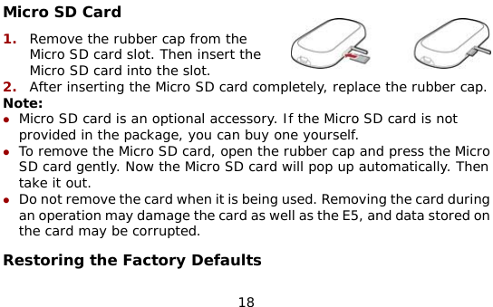  18 Micro SD Card 1.  Remove the rubber cap from the Micro SD card slot. Then insert the Micro SD card into the slot. 2.  After inserting the Micro SD card completely, replace the rubber cap. Note: z Micro SD card is an optional accessory. If the Micro SD card is not provided in the package, you can buy one yourself. z To remove the Micro SD card, open the rubber cap and press the Micro SD card gently. Now the Micro SD card will pop up automatically. Then take it out. z Do not remove the card when it is being used. Removing the card during an operation may damage the card as well as the E5, and data stored on the card may be corrupted. Restoring the Factory Defaults 
