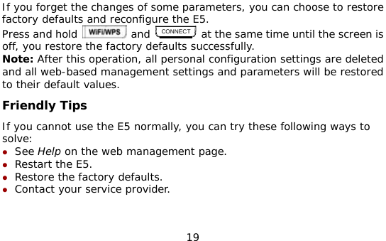  19 If you forget the changes of some parameters, you can choose to restore factory defaults and reconfigure the E5. Press and hold   and CONNECT at the same time until the screen is off, you restore the factory defaults successfully. Note: After this operation, all personal configuration settings are deleted and all web-based management settings and parameters will be restored to their default values.  Friendly Tips If you cannot use the E5 normally, you can try these following ways to solve: z See Help on the web management page.  z Restart the E5. z Restore the factory defaults. z Contact your service provider.    