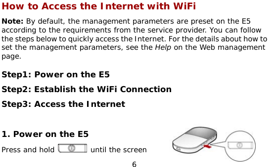  6 How to Access the Internet with WiFi Note: By default, the management parameters are preset on the E5 according to the requirements from the service provider. You can follow the steps below to quickly access the Internet. For the details about how to set the management parameters, see the Help on the Web management page.  Step1: Power on the E5 Step2: Establish the WiFi Connection Step3: Access the Internet  1. Power on the E5 Press and hold   until the screen 
