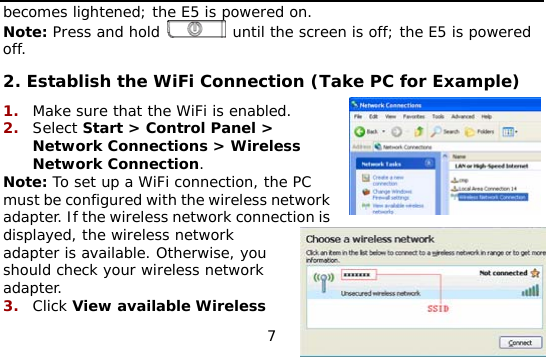  7 becomes lightened; the E5 is powered on.  Note: Press and hold   until the screen is off; the E5 is powered off. 2. Establish the WiFi Connection (Take PC for Example) 1.  Make sure that the WiFi is enabled. 2.  Select Start &gt; Control Panel &gt; Network Connections &gt; Wireless Network Connection. Note: To set up a WiFi connection, the PC must be configured with the wireless network adapter. If the wireless network connection is displayed, the wireless network adapter is available. Otherwise, you should check your wireless network adapter. 3.  Click View available Wireless 