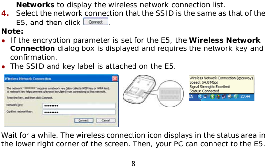  8 Networks to display the wireless network connection list.  4.  Select the network connection that the SSID is the same as that of the E5, and then click  .  Note: z If the encryption parameter is set for the E5, the Wireless Network Connection dialog box is displayed and requires the network key and confirmation.  z The SSID and key label is attached on the E5.     Wait for a while. The wireless connection icon displays in the status area in the lower right corner of the screen. Then, your PC can connect to the E5.