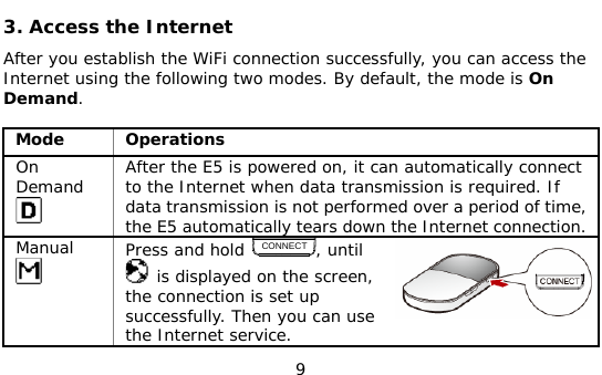  9 3. Access the Internet After you establish the WiFi connection successfully, you can access the Internet using the following two modes. By default, the mode is On Demand.  Mode Operations On Demand  After the E5 is powered on, it can automatically connect to the Internet when data transmission is required. If data transmission is not performed over a period of time, the E5 automatically tears down the Internet connection. Manual  Press and hold CONNECT, until  is displayed on the screen, the connection is set up successfully. Then you can use the Internet service. 