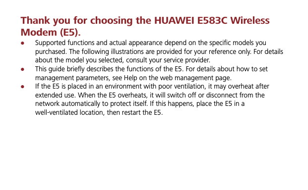 Thank you for choosing the HUAWEI E583C Wireless Modem (E5). zSupported functions and actual appearance depend on the specific models you purchased. The following illustrations are provided for your reference only. For details about the model you selected, consult your service provider. zThis guide briefly describes the functions of the E5. For details about how to set management parameters, see Help on the web management page.zIf the E5 is placed in an environment with poor ventilation, it may overheat after extended use. When the E5 overheats, it will switch off or disconnect from the network automatically to protect itself. If this happens, place the E5 in a well-ventilated location, then restart the E5. 