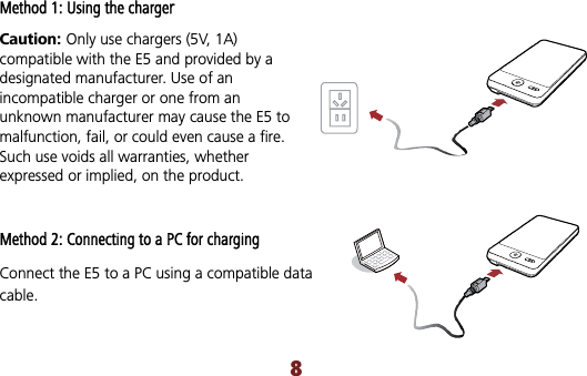 Method 1: Using the chargerCaution: Only use chargers (5V, 1A) compatible with the E5 and provided by a designated manufacturer. Use of an incompatible charger or one from an unknown manufacturer may cause the E5 to malfunction, fail, or could even cause a fire. Such use voids all warranties, whether expressed or implied, on the product. Method 2: Connecting to a PC for charging Connect the E5 to a PC using a compatible data cable.8