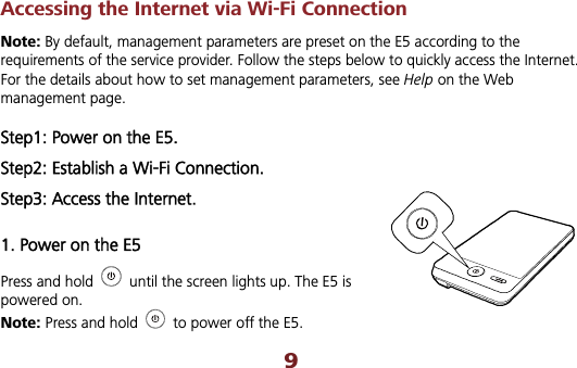Accessing the Internet via Wi-Fi Connection Note: By default, management parameters are preset on the E5 according to the requirements of the service provider. Follow the steps below to quickly access the Internet. For the details about how to set management parameters, see Help on the Web management page. Step1: Power on the E5. Step2: Establish a Wi-Fi Connection. Step3: Access the Internet. 1. Power on the E5 Press and hold    until the screen lights up. The E5 is powered on.   Note: Press and hold    to power off the E5. 9
