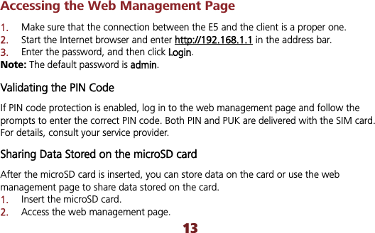 13Accessing the Web Management Page 1.Make sure that the connection between the E5 and the client is a proper one. 2.Start the Internet browser and enter hhttp://192.168.1.1 in the address bar. 3.Enter the password, and then click LLogin.Note: The default password is aadmin.Validating the PIN Code If PIN code protection is enabled, log in to the web management page and follow the prompts to enter the correct PIN code. Both PIN and PUK are delivered with the SIM card. For details, consult your service provider. Sharing Data Stored on the microSD cardAfter the microSD card is inserted, you can store data on the card or use the web management page to share data stored on the card. 1.Insert the microSD card. 2.Access the web management page. 