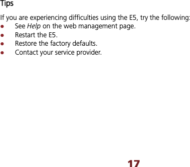 17Tips If you are experiencing difficulties using the E5, try the following: zSee Help on the web management page.   zRestart the E5. zRestore the factory defaults. zContact your service provider.