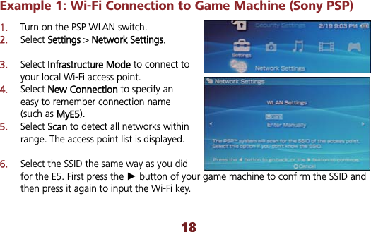 Example 1: Wi-Fi Connection to Game Machine (Sony PSP) 1.Turn on the PSP WLAN switch. 2.Select SSettings &gt; NNetwork Settings.3.Select IInfrastructure Mode to connect to your local Wi-Fi access point. 4.Select NNew Connection to specify an easy to remember connection name (such as MMyE5). 5.Select SScan to detect all networks within range. The access point list is displayed. 6.Select the SSID the same way as you did for the E5. First press the Ź button of your game machine to confirm the SSID and then press it again to input the Wi-Fi key. 18