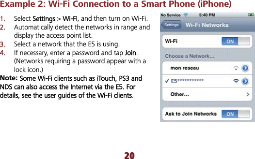 Example 2: Wi-Fi Connection to a Smart Phone (iPhone)   1.Select SSettings &gt; WWi-Fi, and then turn on Wi-Fi. 2.Automatically detect the networks in range and display the access point list. 3.Select a network that the E5 is using. 4.If necessary, enter a password and tap JJoin.(Networks requiring a password appear with a lock icon.) Note: Some Wi-Fi clients such as iTouch, PS3 and NDS can also access the Internet via the E5. For details, see the user guides of the Wi-Fi clients.20