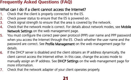 21Frequently Asked Questions (FAQ) What can I do if a client cannot access the Internet? 1.Check that the client is properly connected to the E5. 2.Check power status to ensure that the E5 is powered on. 3.Check signal strength to ensure that the area is covered by the network. 4.Check that the network mode is correct. For details about network modes, see MMobileNetwork Settings on the web management page. 5.You must configure the correct peer-peer protocol (PPP) user name and PPP password when you access the Internet through the E5. Check whether the user name and the password are correct. See PProfile Management on the web management page for details.6.If the DHCP server is disabled and the client obtains an IP address dynamically, the client cannot access the Internet either. In this case, change the access mode to manually assign an IP address. See DDHCP Settings on the web management page for more information. 7.Check that the network adapter of your client operates properly. 